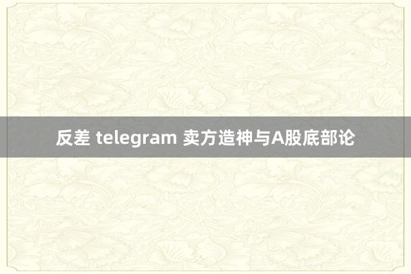 反差 telegram 卖方造神与A股底部论