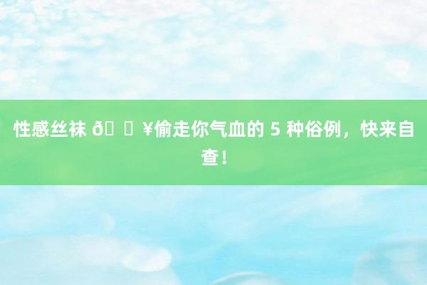 性感丝袜 💥偷走你气血的 5 种俗例,快来自查!
