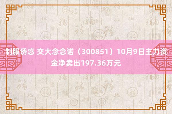 制服诱惑 交大念念诺（300851）10月9日主力资金净卖出197.36万元