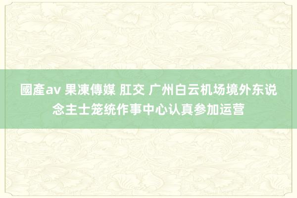 國產av 果凍傳媒 肛交 广州白云机场境外东说念主士笼统作事中心认真参加运营