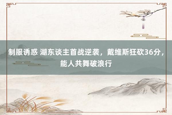 制服诱惑 湖东谈主首战逆袭，戴维斯狂砍36分，能人共舞破浪行