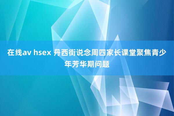 在线av hsex 丹西街说念周四家长课堂聚焦青少年芳华期问题