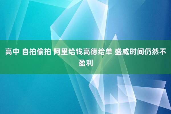 高中 自拍偷拍 阿里给钱高德给单 盛威时间仍然不盈利