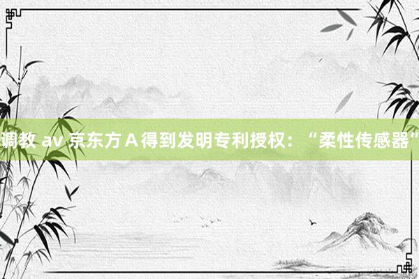 调教 av 京东方Ａ得到发明专利授权：“柔性传感器”