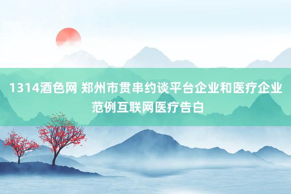 1314酒色网 郑州市贯串约谈平台企业和医疗企业 范例互联网医疗告白