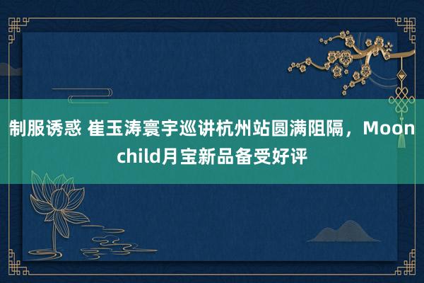 制服诱惑 崔玉涛寰宇巡讲杭州站圆满阻隔，Moonchild月宝新品备受好评