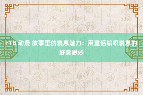 r18 动漫 故事里的寝息魅力：用童话编织寝息的好意思妙