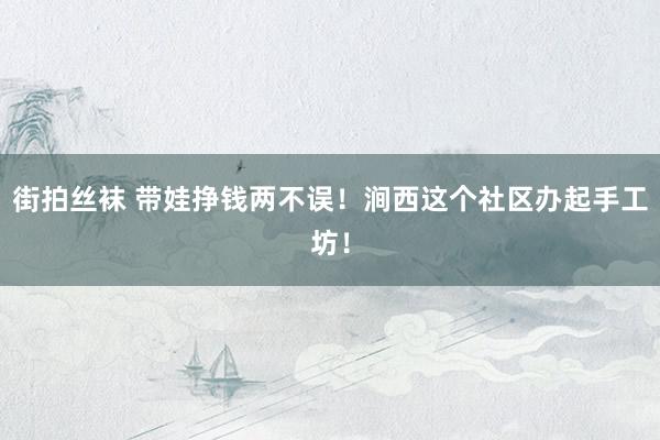 街拍丝袜 带娃挣钱两不误！涧西这个社区办起手工坊！
