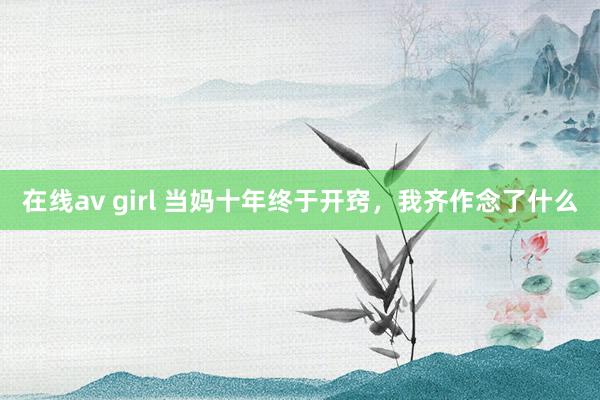 在线av girl 当妈十年终于开窍，我齐作念了什么