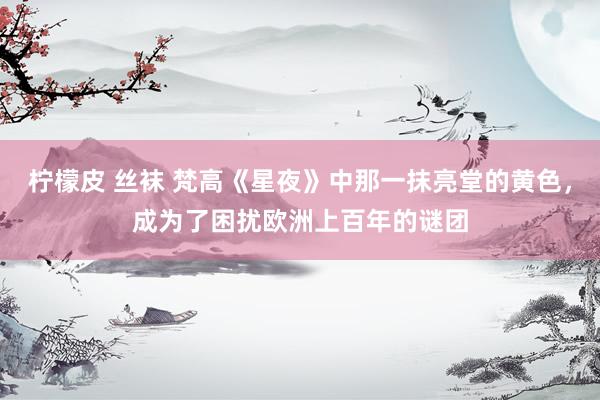 柠檬皮 丝袜 梵高《星夜》中那一抹亮堂的黄色，成为了困扰欧洲上百年的谜团