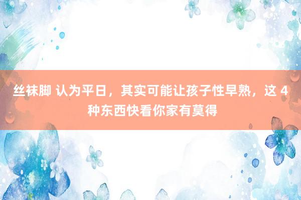 丝袜脚 认为平日，其实可能让孩子性早熟，这 4 种东西快看你家有莫得