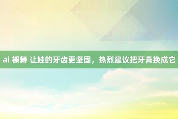 ai 裸舞 让娃的牙齿更坚固，热烈建议把牙膏换成它
