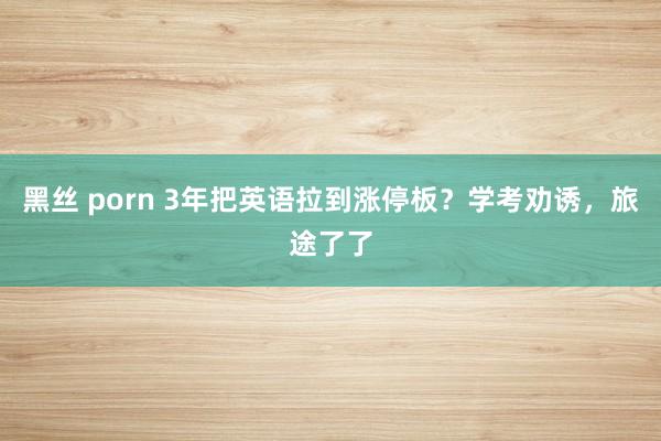 黑丝 porn 3年把英语拉到涨停板？学考劝诱，旅途了了