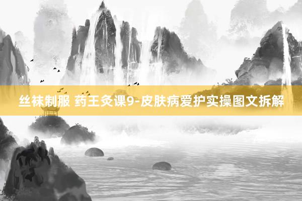 丝袜制服 药王灸课9-皮肤病爱护实操图文拆解