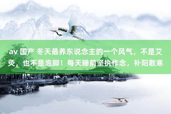 av 国产 冬天最养东说念主的一个风气，不是艾灸，也不是泡脚！每天睡前坚执作念，补阳散寒