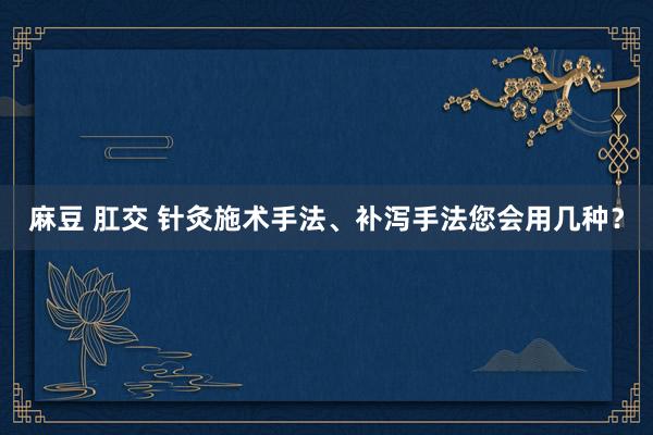 麻豆 肛交 针灸施术手法、补泻手法您会用几种？