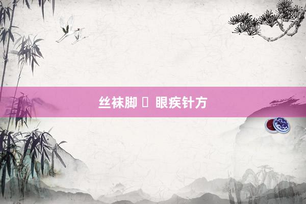 丝袜脚 ​眼疾针方
