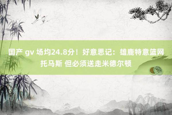 国产 gv 场均24.8分！好意思记：雄鹿特意篮网托马斯 但必须送走米德尔顿