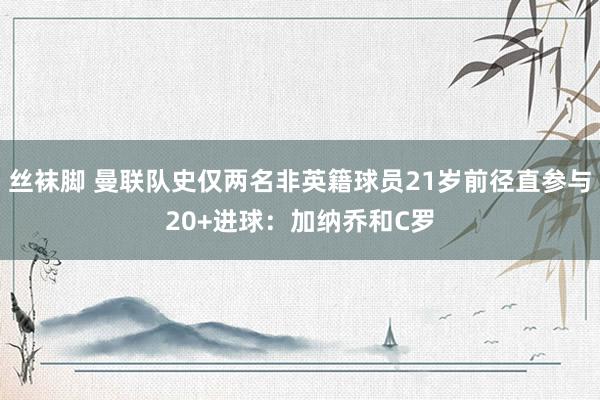 丝袜脚 曼联队史仅两名非英籍球员21岁前径直参与20+进球：加纳乔和C罗