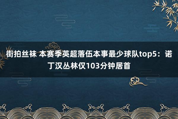 街拍丝袜 本赛季英超落伍本事最少球队top5：诺丁汉丛林仅103分钟居首