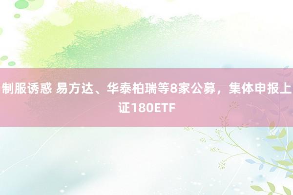 制服诱惑 易方达、华泰柏瑞等8家公募，集体申报上证180ETF