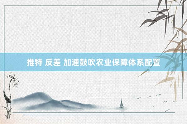 推特 反差 加速鼓吹农业保障体系配置