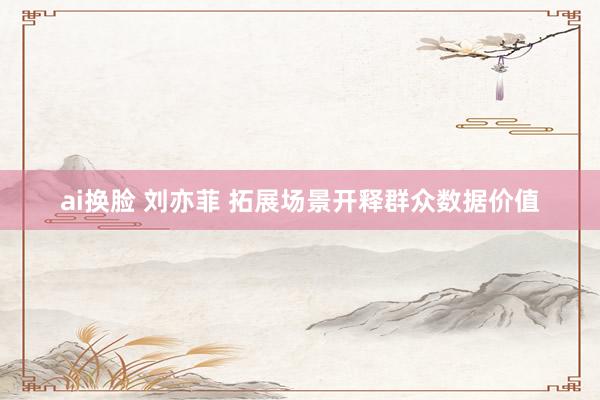 ai换脸 刘亦菲 拓展场景开释群众数据价值