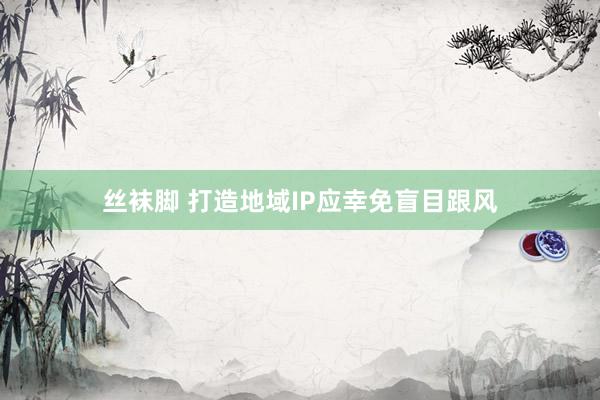 丝袜脚 打造地域IP应幸免盲目跟风