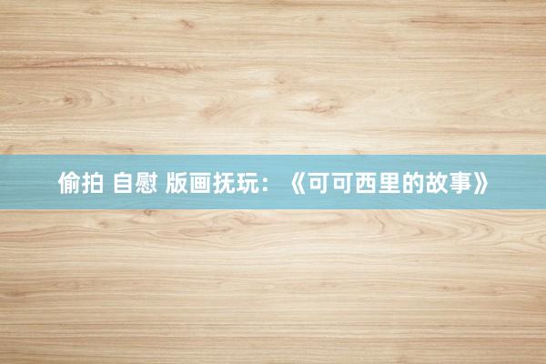 偷拍 自慰 版画抚玩：《可可西里的故事》
