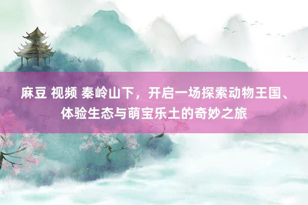 麻豆 视频 秦岭山下，开启一场探索动物王国、体验生态与萌宝乐土的奇妙之旅