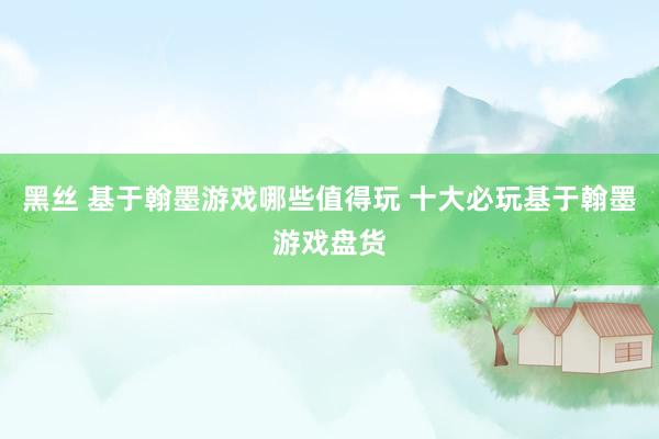 黑丝 基于翰墨游戏哪些值得玩 十大必玩基于翰墨游戏盘货