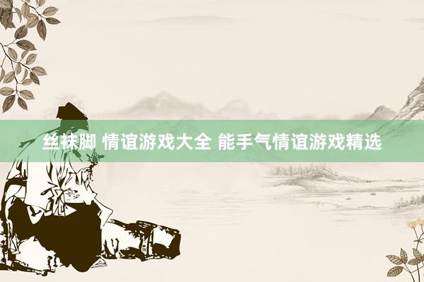 丝袜脚 情谊游戏大全 能手气情谊游戏精选