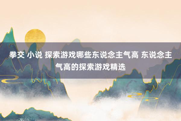 拳交 小说 探索游戏哪些东说念主气高 东说念主气高的探索游戏精选