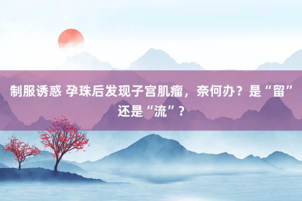 制服诱惑 孕珠后发现子宫肌瘤，奈何办？是“留”还是“流”？