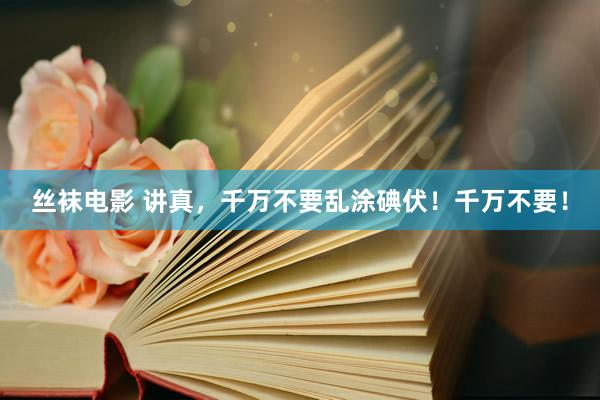 丝袜电影 讲真，千万不要乱涂碘伏！千万不要！