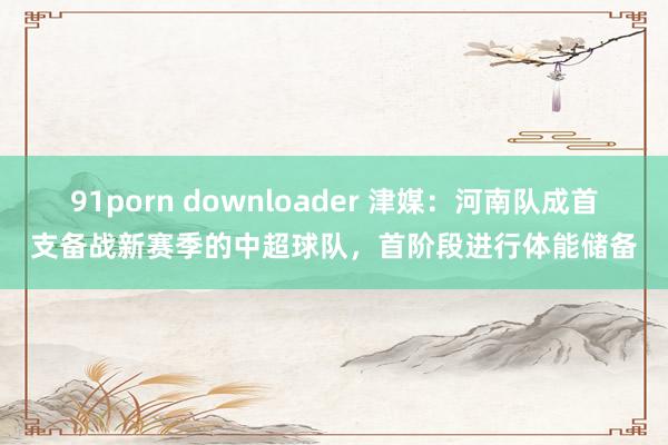 91porn downloader 津媒：河南队成首支备战新赛季的中超球队，首阶段进行体能储备