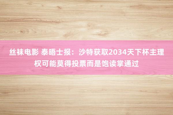 丝袜电影 泰晤士报：沙特获取2034天下杯主理权可能莫得投票而是饱读掌通过