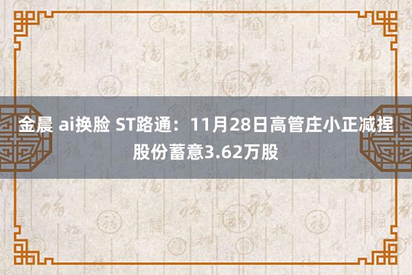 金晨 ai换脸 ST路通：11月28日高管庄小正减捏股份蓄意3.62万股