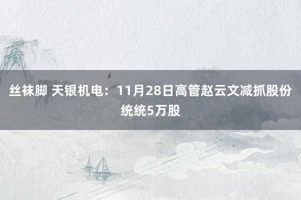 丝袜脚 天银机电：11月28日高管赵云文减抓股份统统5万股