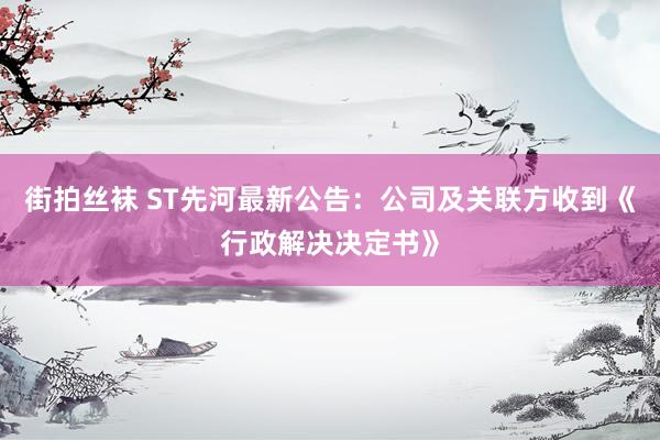 街拍丝袜 ST先河最新公告：公司及关联方收到《行政解决决定书》