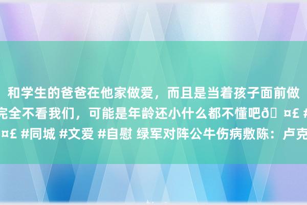 和学生的爸爸在他家做爱，而且是当着孩子面前做爱，太刺激了，孩子完全不看我们，可能是年龄还小什么都不懂吧🤣 #同城 #文爱 #自慰 绿军对阵公牛伤病敷陈：卢克-科内特约略率出战
