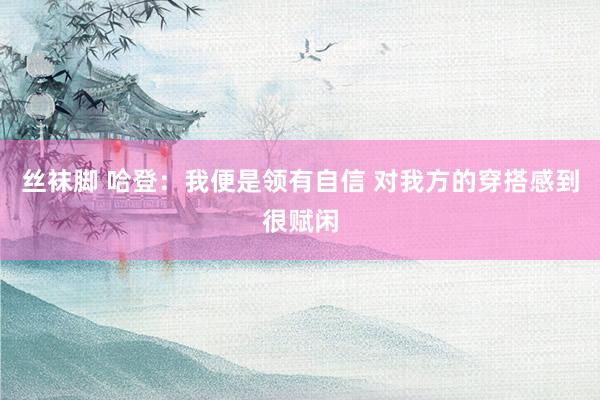 丝袜脚 哈登:我便是领有自信 对我方的穿搭感到很赋闲