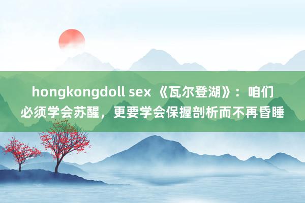 hongkongdoll sex 《瓦尔登湖》：咱们必须学会苏醒，更要学会保握剖析而不再昏睡