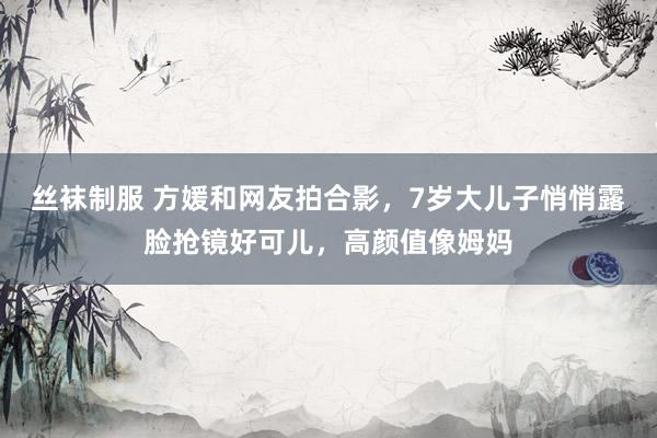 丝袜制服 方媛和网友拍合影，7岁大儿子悄悄露脸抢镜好可儿，高颜值像姆妈