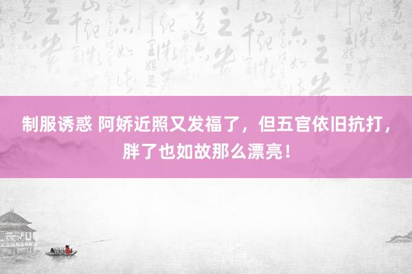 制服诱惑 阿娇近照又发福了，但五官依旧抗打，胖了也如故那么漂亮！