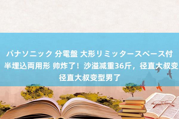 パナソニック 分電盤 大形リミッタースペース付 露出・半埋込両用形 帅炸了！沙溢减重36斤，径直大叔变型男了