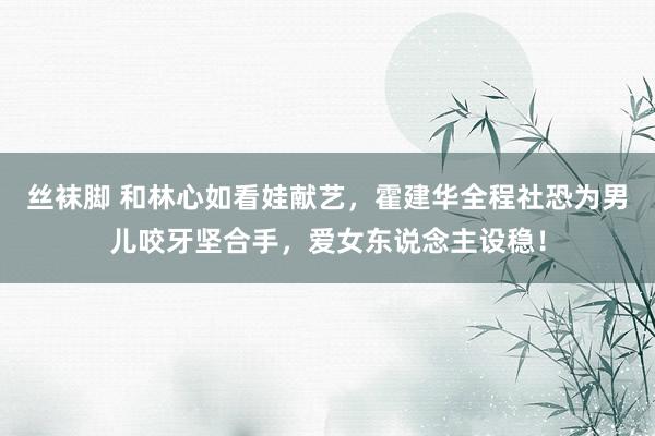 丝袜脚 和林心如看娃献艺，霍建华全程社恐为男儿咬牙坚合手，爱女东说念主设稳！