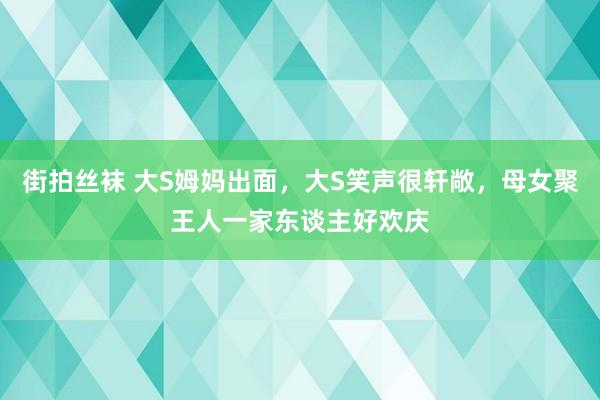 街拍丝袜 大S姆妈出面，大S笑声很轩敞，母女聚王人一家东谈主好欢庆
