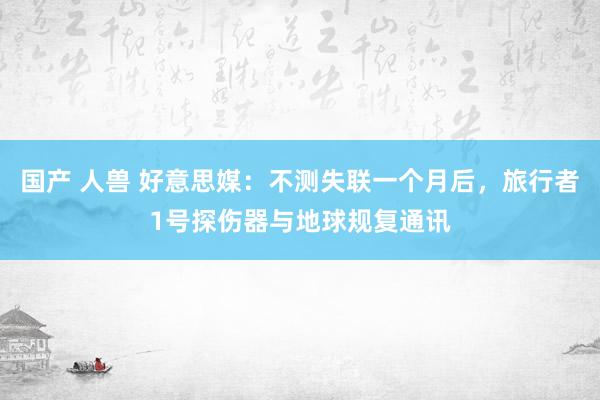 国产 人兽 好意思媒：不测失联一个月后，旅行者1号探伤器与地球规复通讯