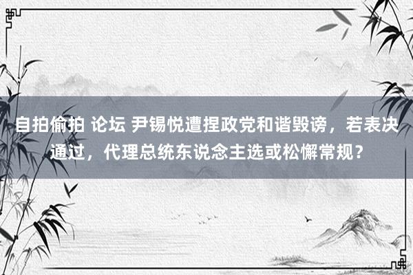 自拍偷拍 论坛 尹锡悦遭捏政党和谐毁谤，若表决通过，代理总统东说念主选或松懈常规？